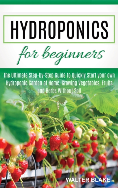 Hydroponics for Beginners : The Ultimate Step-by-Step Guide to Quickly Start your own Hydroponic Garden at Home, Growing Vegetables, Fruits and Herbs Without Soil, Hardback Book