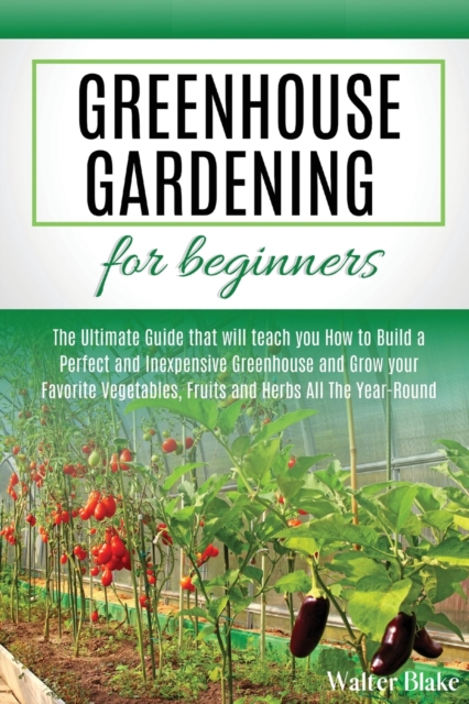 Greenhouse Gardening for Beginners : The Ultimate Guide that will teach you How to Build a Perfect and Inexpensive Greenhouse and Grow your Favorite Vegetables, Fruits and Herbs All The Year-Round, Paperback / softback Book