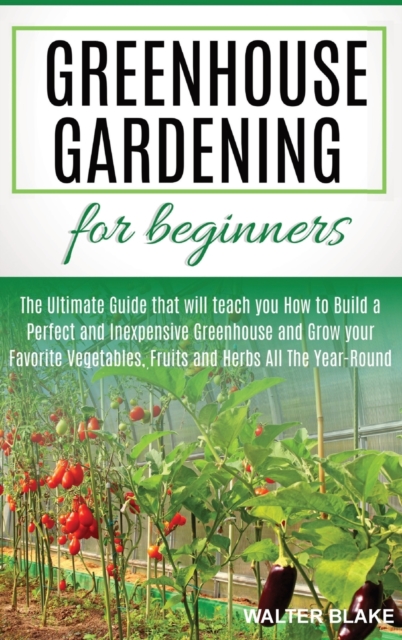 Greenhouse Gardening for Beginners : The Ultimate Guide that will teach you How to Build a Perfect and Inexpensive Greenhouse and Grow your Favorite Vegetables, Fruits and Herbs All The Year-Round, Hardback Book