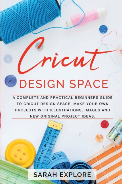 Cricut Design Space : A Complete and Practical Beginners Guide to Cricut Design Space, Do Your Projects with Illustrations and Images, Paperback / softback Book