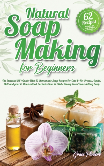 Natural Soap Making For Beginners : The Essential DIY Guide With 62 Homemade Soap Recipes For Cold and Hot Process, Liquid, Melt-and-pour and Hand-milled. Includes How To Make Money From Home Selling, Hardback Book