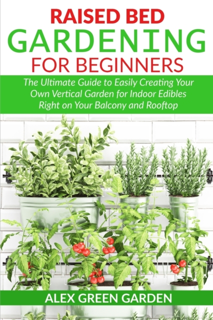 Raised Bed Gardening for Beginners : The Ultimate Guide to Easily Creating Your Own Vertical Garden for Indoor Edibles Right on Your Balcony and Rooftop, Paperback / softback Book