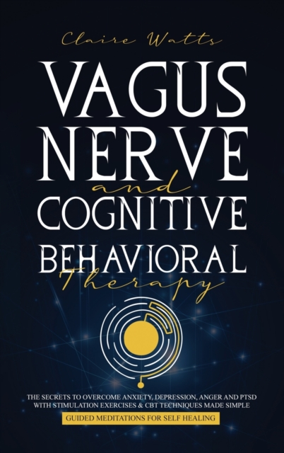 Vagus Nerve and Cognitive Behavioral Therapy : The Secrets to Overcome Anxiety, Depression, Anger and PTSD with Stimulation Exercises, CBT Techniques + Guided Meditation For Self Healing, Hardback Book