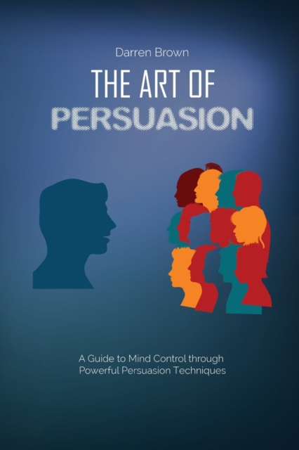 The Art of Persuasion : A Guide to Mind Control through Powerful Persuasion Techniques, Paperback / softback Book