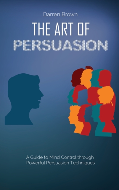 The Art of Persuasion : A Guide to Mind Control through Powerful Persuasion Techniques, Hardback Book