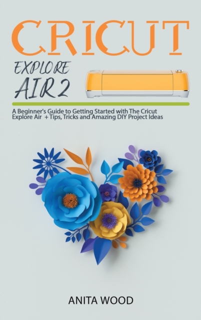 Cricut Explore Air 2 : A Beginner's Guide to Getting Started with the Cricut Explore Air + Amazing DIY Project + Tips and Tricks, Hardback Book