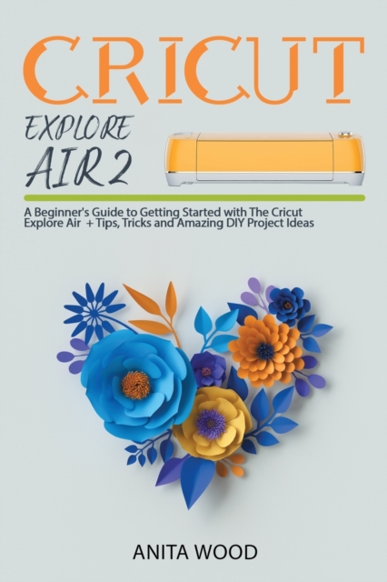 Cricut Explore Air 2 : A Beginner's Guide to Getting Started with the Cricut Explore Air + Amazing DIY Project + Tips and Tricks, Paperback / softback Book