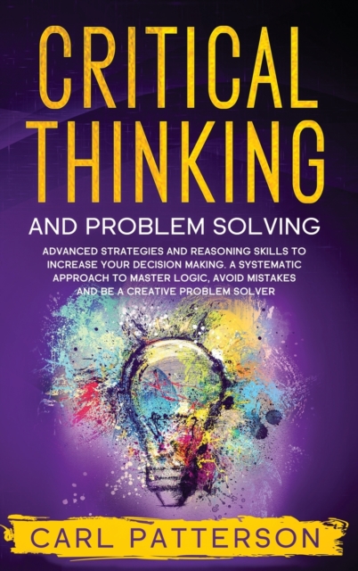 Critical Thinking And Problem Solving : Advanced Strategies and Reasoning Skills to Increase Your Decision Making. A Systematic Approach to Master Logic Avoid Mistakes and Be a Creative Problem Solver, Hardback Book
