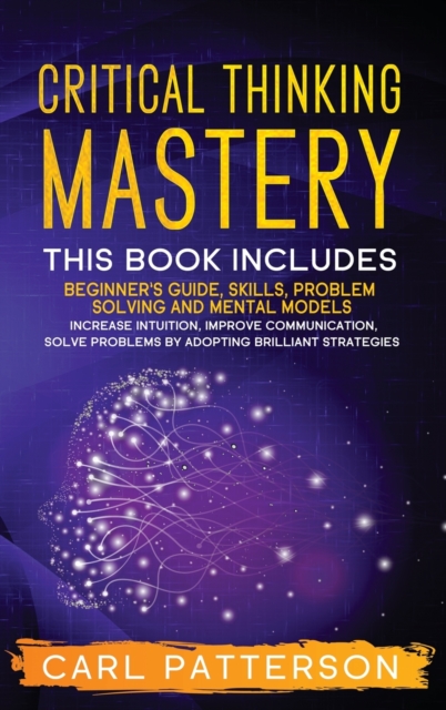 Critical Thinking Mastery : This book includes Beginner's Guide, Skills, Problem Solving and Mental Models. Increase Intuition, Improve Communication, Solve Problems by Adopting Brilliant Strategies, Hardback Book