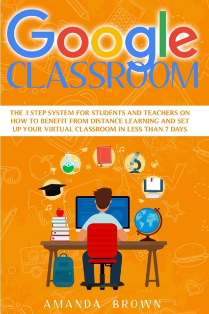 Google Classroom : The 3 Step System for Students and Teachers on How to Benefit from Distance Learning and Set up Your Virtual Classroom in Less Than 7 Days., Paperback / softback Book