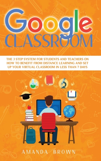 Google Classroom : The 3 Step System for Students and Teachers on How to Benefit from Distance Learning and Set up Your Virtual Classroom in Less Than 7 Days, Hardback Book