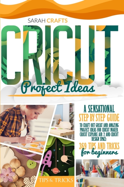 Cricut Project Ideas : A Sensational Step-by-step Guide to Craft Out Great and Amazing Project Ideas for Cricut Maker, Cricut Explore Air 2 and Cricut Design Space: 369 Tips & Tricks for Beginners, Paperback / softback Book