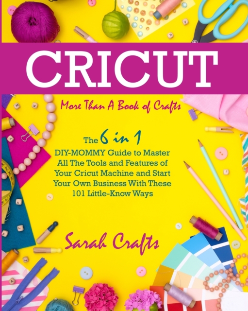Cricut : -More Than a Book Of Crafts: The 6 in 1 DIY-MOMMY Guide to Master All The Tools and Features of Your Cricut Machine and Start Your Own Business With These 101 Little-Know Ways, Paperback / softback Book