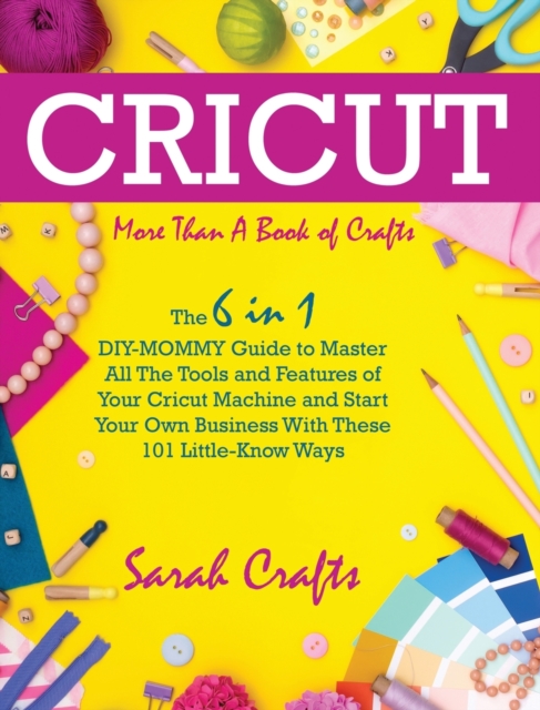 Cricut : -More Than a Book Of Crafts: The 6 in 1 DIY-MOMMY Guide to Master All The Tools and Features of Your Cricut Machine and Start Your Own Business With These 101 Little-Know Ways, Hardback Book