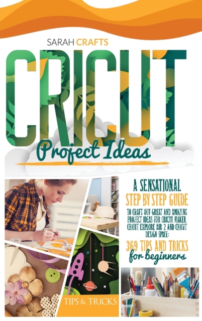 Cricut Project Ideas : A Sensational Step-by-step Guide to Craft Out Great and Amazing Project Ideas for Cricut Maker, Cricut Explore Air 2 and Cricut Design Space: 369 Tips & Tricks for Beginners, Hardback Book