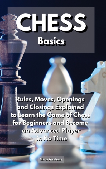 CHESS Basics : Rules, Moves, Openings and Closings Explained to Learn the Game of Chess for Beginners and Become an Advanced Player in No Time, Hardback Book