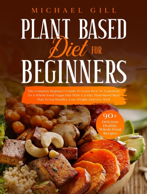 Plant Based Diet for Beginners : The Complete Beginner's Guide To Learn How To Transition To A Whole-Food Vegan Diet With A 21-Day Plant-Based Meal Plan To Eat Healthy, Lose Weight And Live Well, Hardback Book