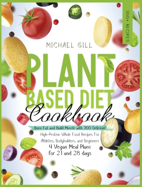 Plant Based Diet Cookbook : Burn Fat and Build Muscle with 300 Delicious, High-Protein Whole Food Recipes for Athletes, Bodybuilders, and Beginners (4 Vegan Meal Plans for 21 and 28 days), Hardback Book