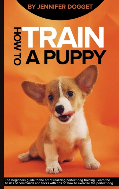 How to train a puppy : The beginners guide to the art of realizing perfect dog training. Learn the basics of commands and tricks with tips on how to exercise the perfect dog., Hardback Book