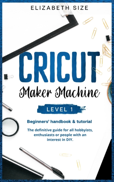 Cricut Maker Machine : LEVEL 1: THE BEGINNER'S HANDBOOK & TUTORIAL The definitive guide for all hobbyists, enthusiasts or people with an interest in DIY., Hardback Book