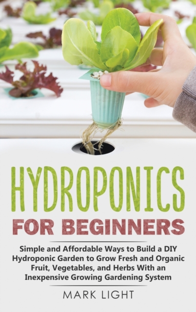Hydroponics for Beginners : Simple and Affordable Ways to Build a DIY Hydroponic Garden to Grow Fresh and Organic Fruit, Vegetables, and Herbs With an Inexpensive Growing Gardening System, Hardback Book