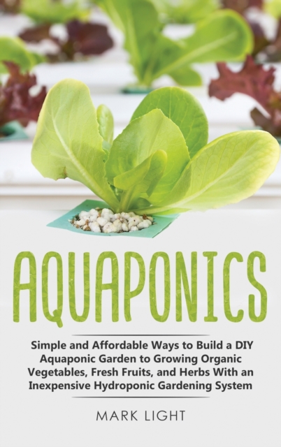 Aquaponics : Simple and Affordable Ways to Build a DIY Aquaponic Garden to Growing Organic Vegetables, Fresh Fruits, and Herbs With an Inexpensive Hydroponic Gardening System, Hardback Book