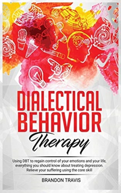 Dialectical Behavior Therapy : Using DBT to regain control of your emotions and your life, everything you should know about treating depression. Relieve your suffering using the core skill., Hardback Book