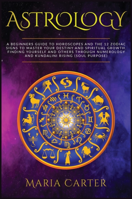 Astrology : A Beginners Guide to Horoscopes and the 12 Zodiac Signs to Master your Destiny and Spiritual Growth. Finding Yourself and Others through Numerology and Kundalini Rising, Paperback / softback Book