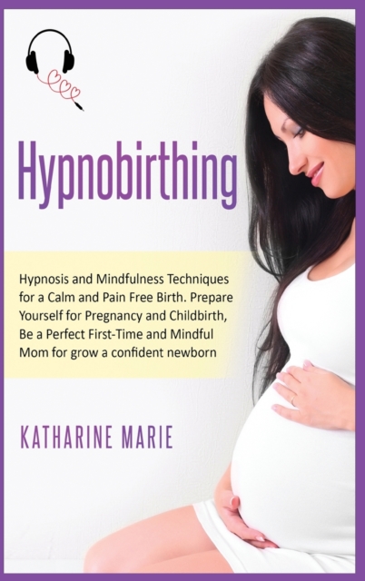 Hypnobirthing : Hypnosis and Mindfulness Techniques for a Calm and Pain Free Birth. Prepare Yourself for Pregnancy and Childbirth, Be a Perfect First-Time and Mindful Mom for grow a confident newborn, Hardback Book