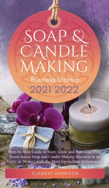 Soap and Candle Making Business Startup 2021-2022 : Step-by-Step Guide to Start, Grow and Run your Own Home-based Soap and Candle Making Business in 30 days with the Most Up-to-Date Information, Hardback Book