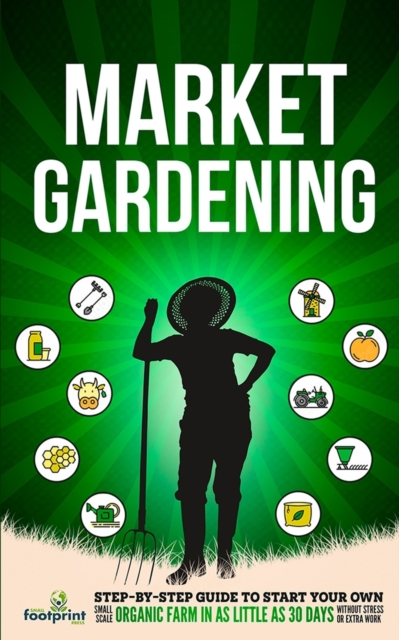 Market Gardening : Step-By-Step Guide to Start Your Own Small Scale Organic Farm in as Little as 30 Days Without Stress or Extra work, Paperback / softback Book