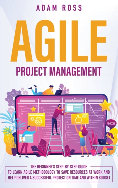 Agile Project Management : The Beginner's Step-By-Step Guide to Learn Agile Methodology to Save Resources At Work and Help Deliver a Successful Project on Time and Within Budget, Hardback Book