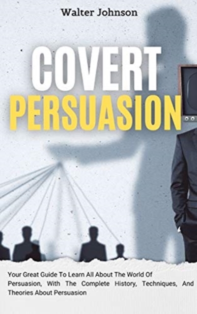 Covert Persuasion : Your Great Guide To Learn All About The World Of Persuasion, With The Complete History, Techniques, And Theories About Persuasion, Hardback Book