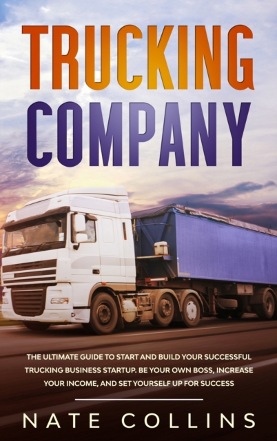 Trucking Company : The Ultimate Guide to Start and Build Your Successful Truck&#1110;ng Business Startup. Be your Own Boss, Increase your income, and Set Yourself Up for Success., Hardback Book