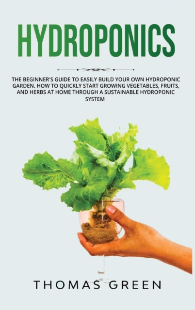 Hydroponics : The Beginner's Guide to Easily Build Your Own Hydroponic Garden. How to Quickly Start Growing Vegetables, Fruits, and Herbs at Home through a Sustainable Hydroponic System, Hardback Book