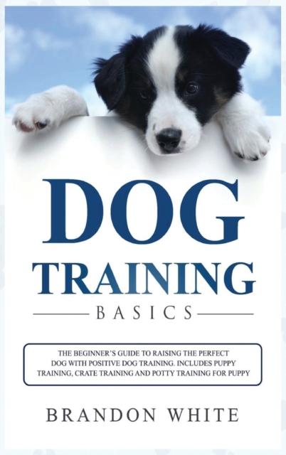 Dog Training Basics : The Beginner's Guide to Raising the Perfect Dog with Positive Dog Training. Includes Puppy Training, Crate Training and Potty Training for Puppy, Hardback Book