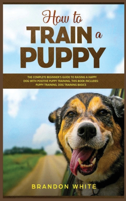 How to Train a Puppy : 2 BOOKS. The Complete Beginner's Guide to Raising a Happy Dog with Positive Puppy Training and Dog Training Basics, Hardback Book