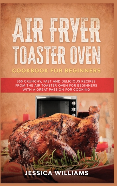 Air Fryer Toaster Oven Cookbook for Beginners : 350 Crunchy, Fast and Delicious Recipes from The Air Toaster Oven for Beginners with a Great Passion for Cooking, Hardback Book