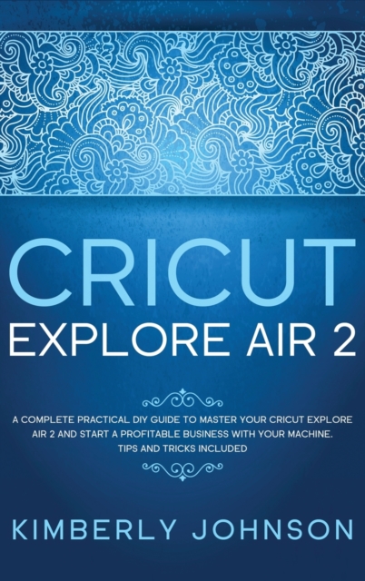 Cricut Explore Air 2 : A Complete Practical DIY Guide to Master your Cricut Explore Air 2 and Start a Profitable Business with your Machine. Tips and Tricks Included, Hardback Book