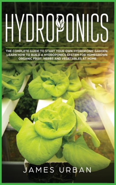 Hydroponics : The Complete Guide to Start Your Own Hydroponic Garden. Learn How to Build a Hydroponics System for Homegrown Organic Fruit, Herbs and Vegetables, Hardback Book