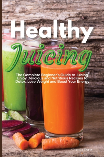 Healthy Juicing : The Complete Beginner's Guide to Juicing. Enjoy Delicious and Nutritious Recipes to Detox, Lose Weight and Boost Your Energy, Paperback / softback Book