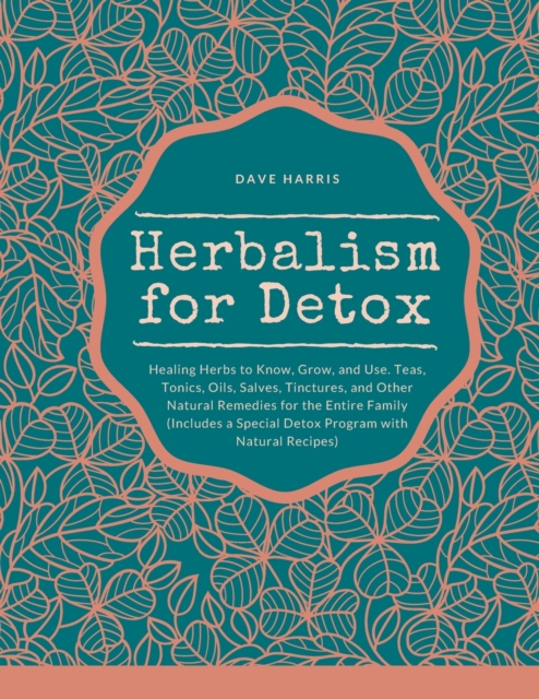 Herbalism for Detox : Healing Herbs to Know, Grow, and Use. Teas, Tonics, Oils, Salves, Tinctures, and Other Natural Remedies for the Entire Family (Includes a Special Detox Program with Natural Recip, Paperback / softback Book