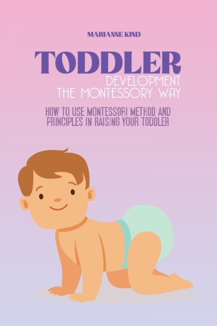 Toddler Development The Montessori Way : How to Use Montessori Method and Principles in Raising Your Toddler, Paperback / softback Book