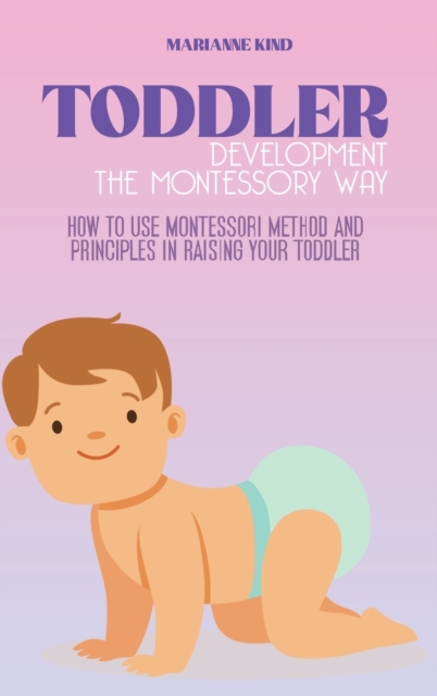 Toddler Development The Montessori Way : How to Use Montessori Method and Principles in Raising Your Toddler, Hardback Book