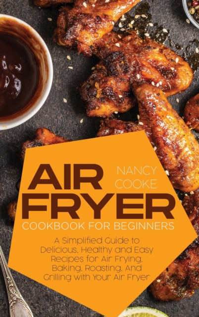 Air Fryer Cookbook for Beginners : A Simplified Guide to Delicious, Healthy and Easy Recipes for Air Frying, Baking, Roasting, And Grilling with Your Air Fryer, Hardback Book
