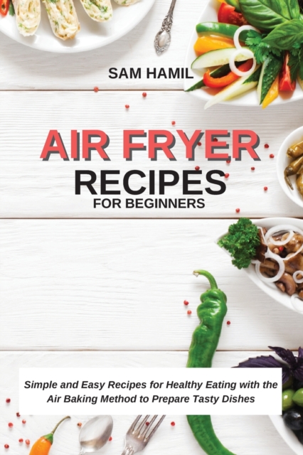 Air Fryer Recipes for Beginners : Simple and Easy Recipes for Healthy Eating with the Air Baking Method to Prepare Tasty Dishes, Paperback / softback Book