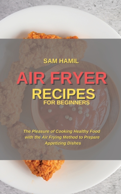 Air Fryer Recipes for Beginners : The Pleasure of Cooking Healthy Food with the Air Frying Method to Prepare Appetizing Dishes, Hardback Book