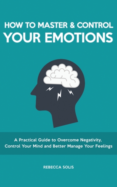 How to Master & Control Your Emotions : A Practical Guide to Overcome Negativity, Control Your Mind and Better Manage Your Feelings, Hardback Book