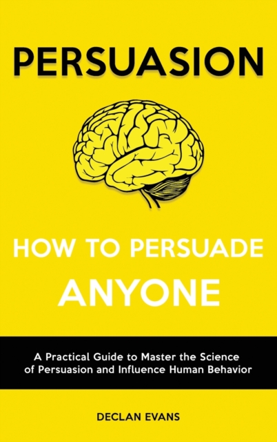 Persuasion - How to Persuade Anyone : A Practical Guide to Master the Science of Persuasion and Influence Human Behavior, Hardback Book