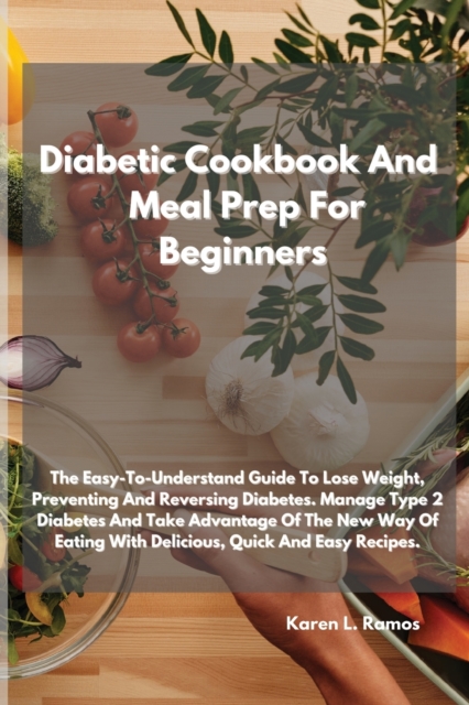 Diabetic Cookbook and Meal Prep for Beginners : The Easy-To-Understand Guide to Lose Weight, Preventing and Reversing Diabetes. Manage Type 2 Diabetes and Take Advantage of the New Way of Eating with, Paperback / softback Book